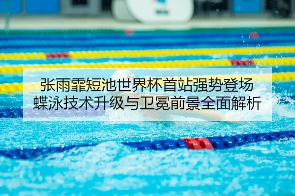 张雨霏短池世界杯首站强势登场 蝶泳技术升级与卫冕前景全面解析