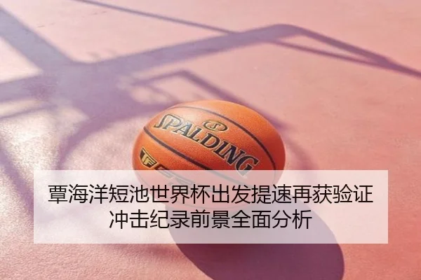 覃海洋短池世界杯出发提速再获验证 冲击纪录前景全面分析 - Qjuediqiushengcijizhanchang