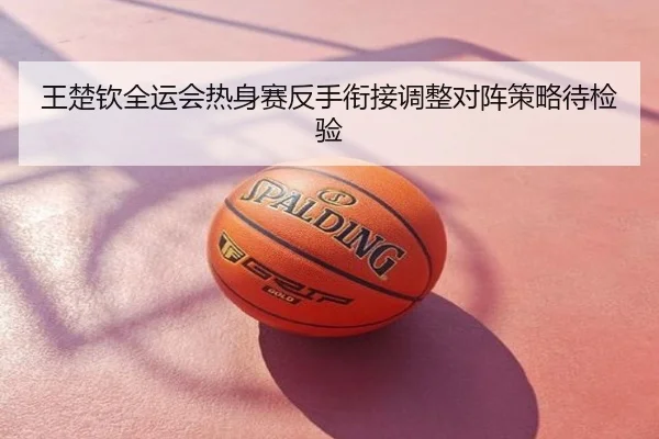 王楚钦全运会热身赛反手衔接调整对阵策略待检验